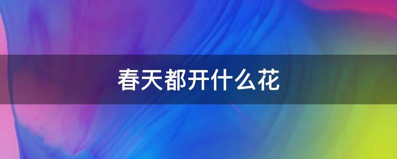 春天都开什么花 春天都开什么花都是什么颜色