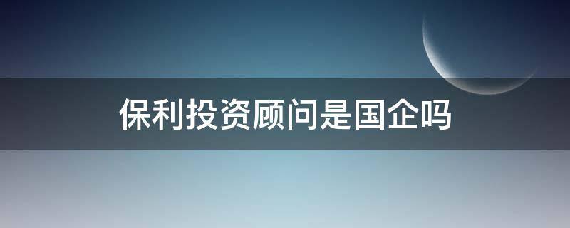 保利投资顾问是国企吗（保利投资顾问公司是国企吗）