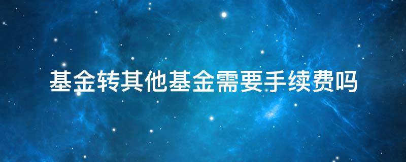 基金转其他基金需要手续费吗 基金转另一个基金要手续费吗