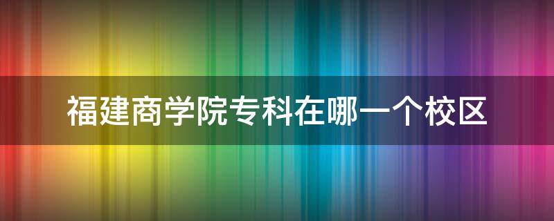 福建商学院专科在哪一个校区 福建商学院本科生在哪个校区