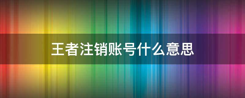 王者注销账号什么意思 王者荣耀账号注销什么意思