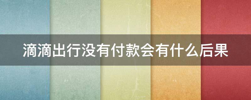 滴滴出行没有付款会有什么后果（滴滴出行没有付款会有什么后果呢）