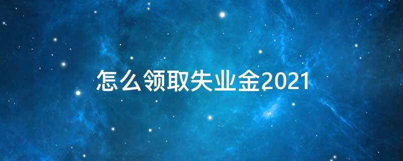 怎么领取失业金2021（怎么领取失业金怎么操作）