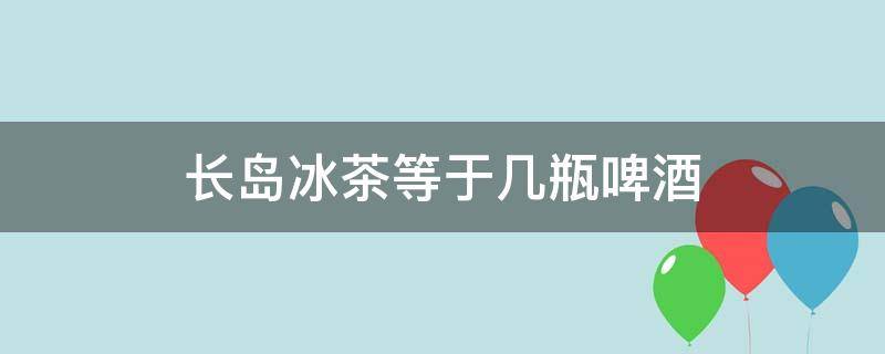 长岛冰茶等于几瓶啤酒 喝一杯长岛冰茶等于喝多少啤酒?