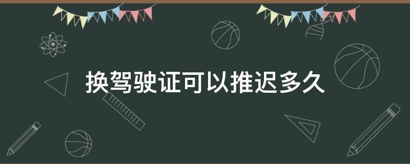 换驾驶证可以推迟多久 换驾驶证可以推迟多久换吗