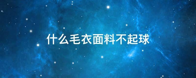 什么毛衣面料不起球（什么毛衣面料不起球且便宜）