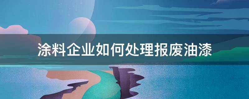 涂料企业如何处理报废油漆（废涂料怎么处理）