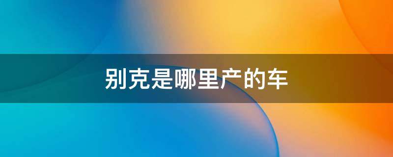 别克是哪里产的车 别克轿车哪里产的