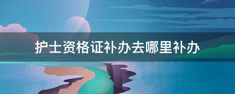 护士资格证补办去哪里补办 补办护士资格证需要什么证件