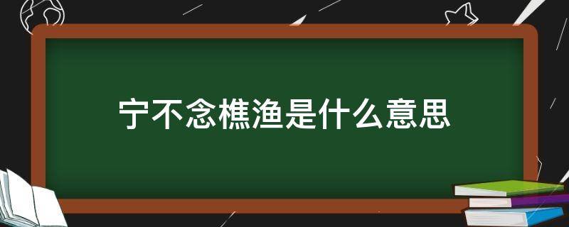 宁不念樵渔是什么意思（从来经国者宁不念樵渔是什么意思）