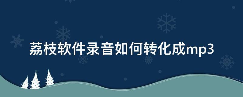 荔枝软件录音如何转化成mp3 荔枝app上的录音怎么转化成音频