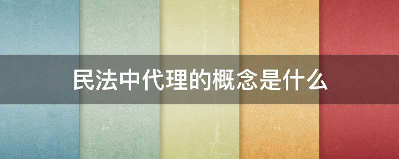 民法中代理的概念是什么 民法典中代理的概念与分类