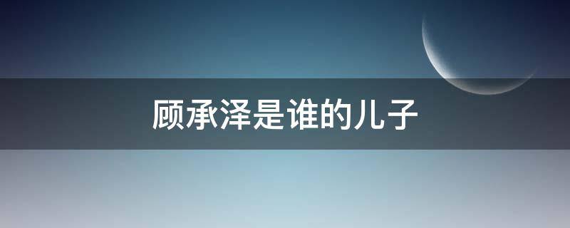 顾承泽是谁的儿子（顾承泽是谁的孩子）