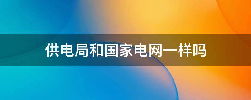 供电局和国家电网一样吗 电力局和国家电网一样吗