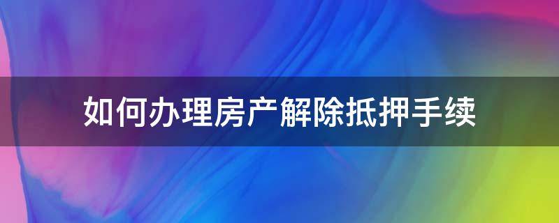 如何办理房产解除抵押手续（解除房产抵押去哪里办）