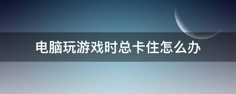 电脑玩游戏时总卡住怎么办 电脑玩游戏总是卡怎么办