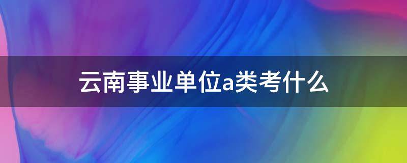 云南事业单位a类考什么 云南省事业单位考试B类