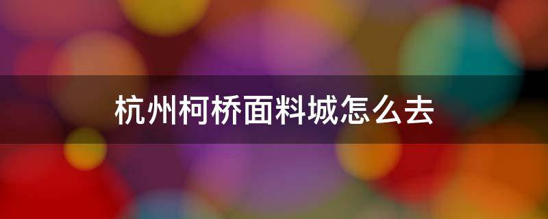 杭州柯桥面料城怎么去（杭州去柯桥面料市场怎么坐车）