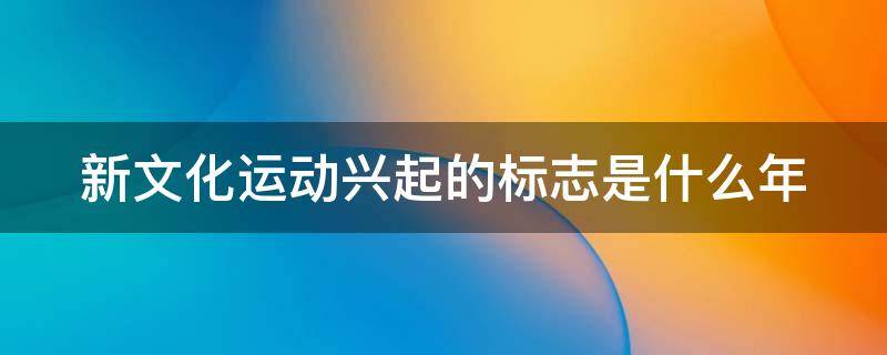 新文化运动兴起的标志是什么年（新文化运动兴起标志是什么指出这场主要内容以及其意义）