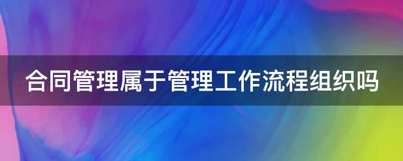 合同管理属于管理工作流程组织吗 合同管理过程包括的各个环节