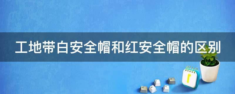 工地带白安全帽和红安全帽的区别（工地带白安全帽和红安全帽的区别图片）