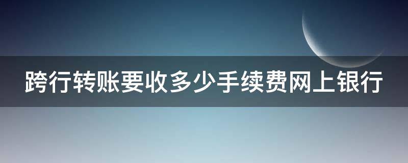 跨行转账要收多少手续费网上银行（2021年网上跨行转账要收多少手续费）