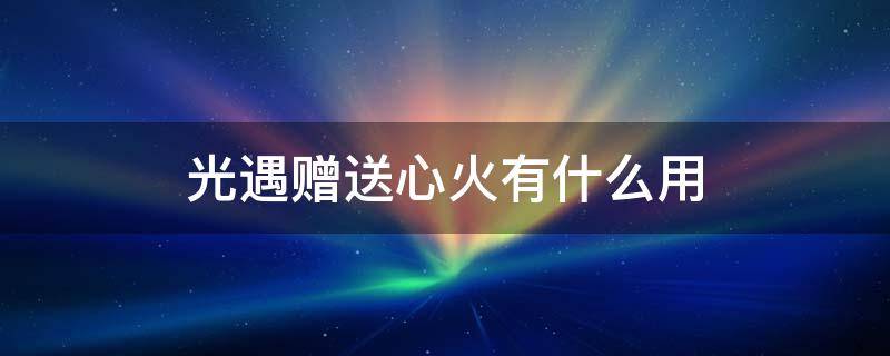 光遇赠送心火有什么用 光遇心火是礼物吗