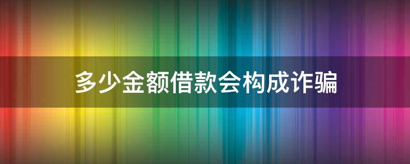 多少金额借款会构成诈骗（借款金额达到多少算诈骗）