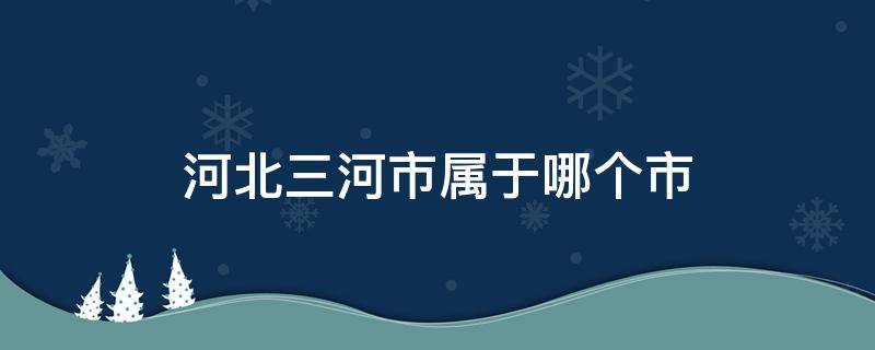 河北三河市属于哪个市 河北三河市属于哪个市?