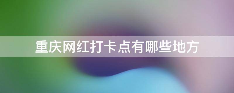 重庆网红打卡点有哪些地方 重庆网红打卡的地方有哪些