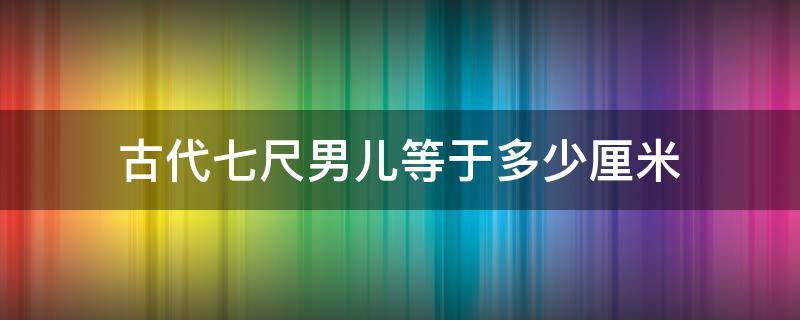 古代七尺男儿等于多少厘米（古代的七尺男儿是多高?）