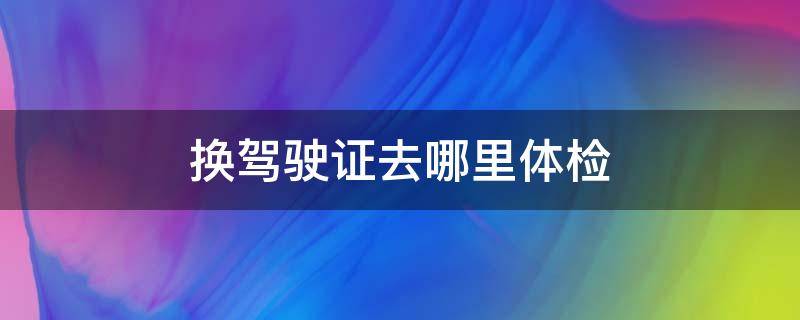 换驾驶证去哪里体检 保定换驾驶证去哪里体检