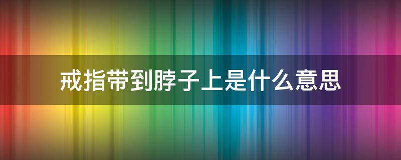 戒指带到脖子上是什么意思 脖子上戴戒指什么意思