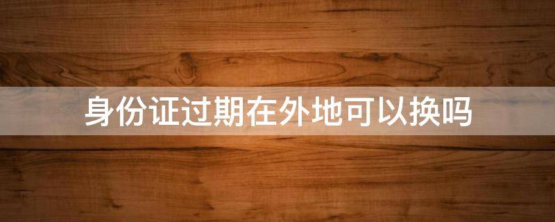 身份证过期在外地可以换吗 身份证过期了外地可以换吗