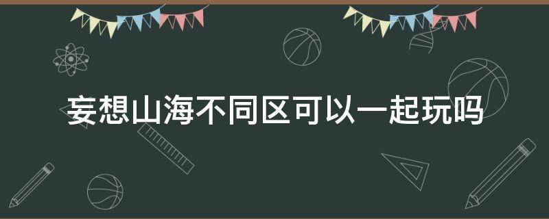 妄想山海不同区可以一起玩吗（妄想山海不一个区能一起玩吗）