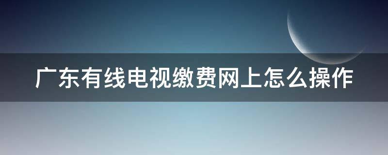广东有线电视缴费网上怎么操作 广东有线电视网上营业厅