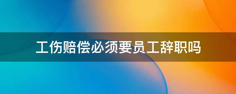 工伤赔偿必须要员工辞职吗 工伤赔偿金必须要离职吗