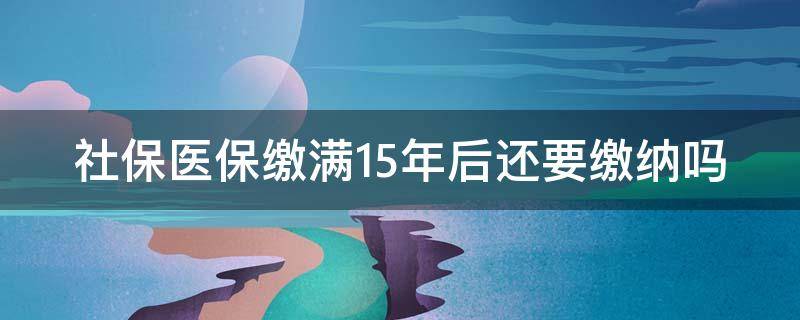 社保医保缴满15年后还要缴纳吗