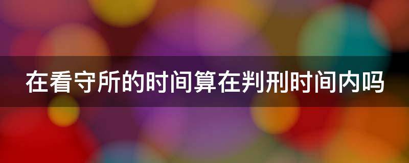 在看守所的时间算在判刑时间内吗 在看守所的时间算不算在判刑后的时间里