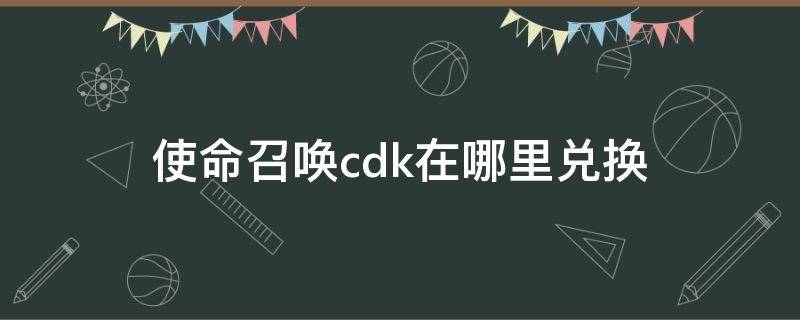 使命召唤cdk在哪里兑换 使命召唤CDK在哪兑换