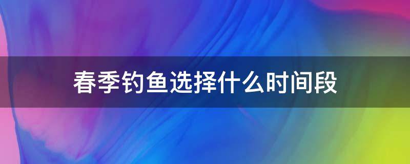 春季钓鱼选择什么时间段 初春什么时间段最好钓鱼