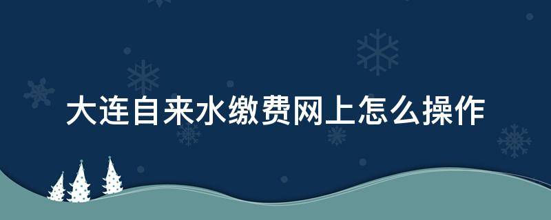 大连自来水缴费网上怎么操作（大连自来水缴费方式）