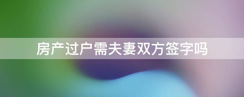 房产过户需夫妻双方签字吗 房产过户需要夫妻双方签字吗