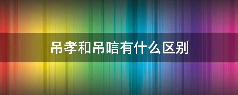 吊孝和吊唁有什么区别 吊孝和吊唁有区别吗