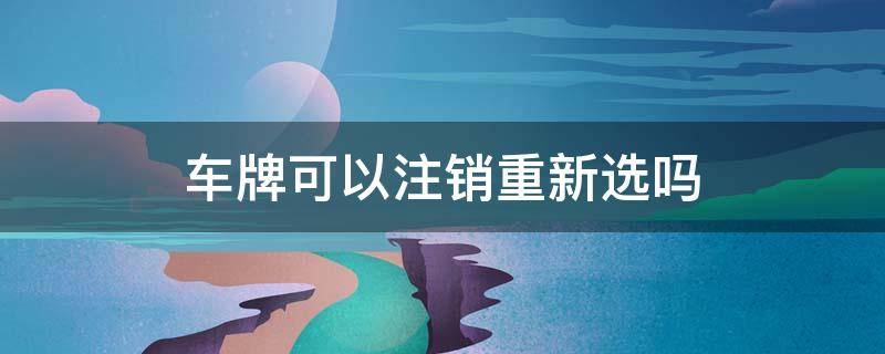 车牌可以注销重新选吗 车牌能注销重新选吗