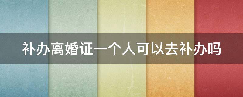 补办离婚证一个人可以去补办吗 补办离婚证一个人可以去补办吗要多少钱