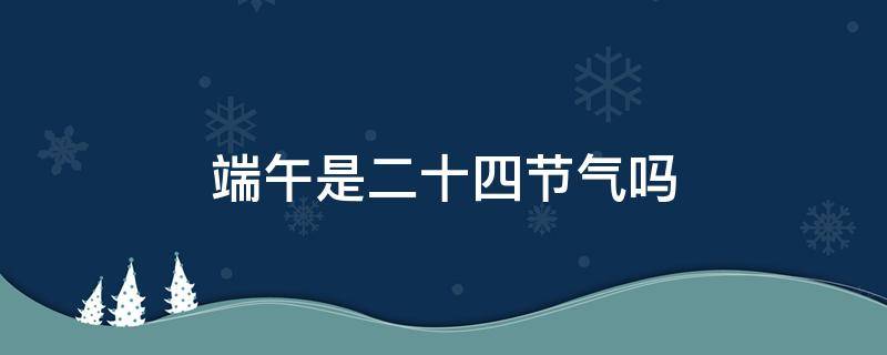 端午是二十四节气吗 二十四节气有清明和端午吗