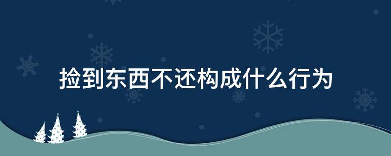 捡到东西不还构成什么行为（捡到东西不还属于什么行为）