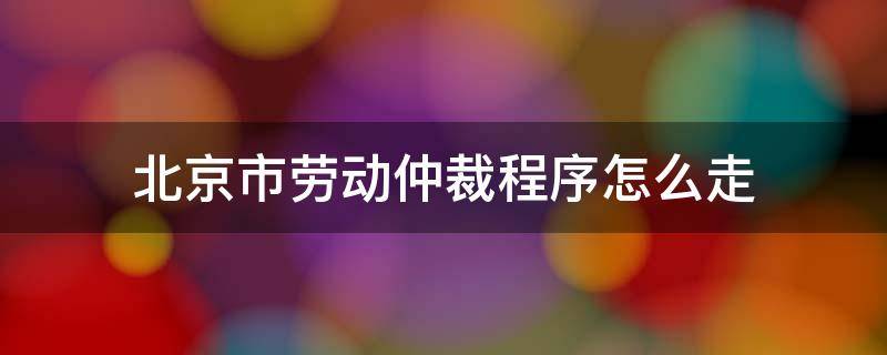 北京市劳动仲裁程序怎么走（北京劳动仲裁申请流程）