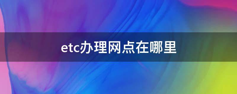 etc办理网点在哪里（广州etc办理网点在哪里）